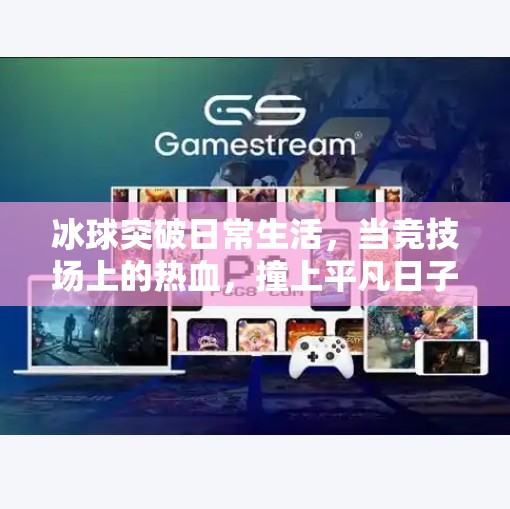 冰球突破日常生活，当竞技场上的热血，撞上平凡日子的烟火气,冰球突破日常生活