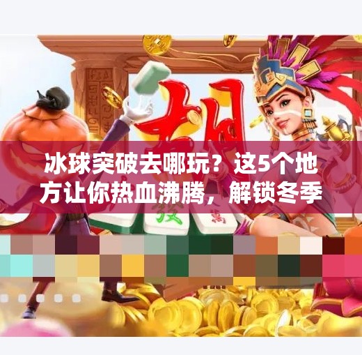 冰球突破去哪玩？这5个地方让你热血沸腾，解锁冬季运动新体验！冰球突破去哪玩