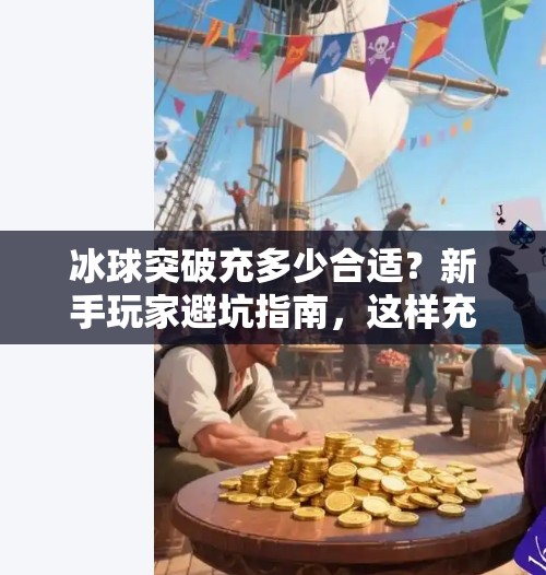 冰球突破充多少合适？新手玩家避坑指南，这样充钱才不亏！冰球突破充多少合适