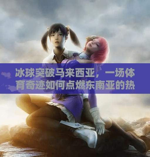 冰球突破马来西亚，一场体育奇迹如何点燃东南亚的热情？马来西亚冰球突破