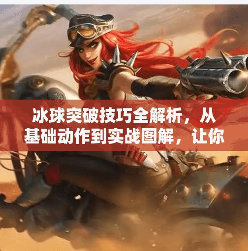 冰球突破技巧全解析，从基础动作到实战图解，让你轻松掌握制胜之道！冰球突破技巧方法图解