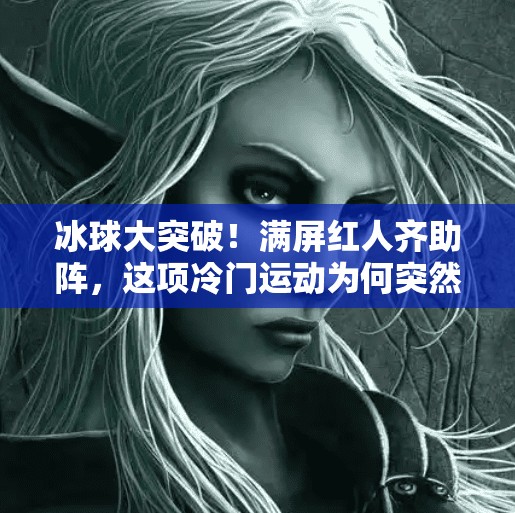 冰球大突破！满屏红人齐助阵，这项冷门运动为何突然出圈？冰球大突破满屏红人