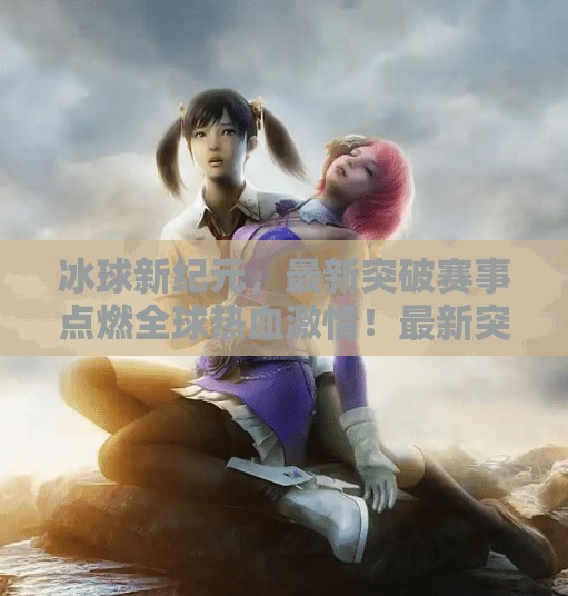 冰球新纪元，最新突破赛事点燃全球热血激情！最新突破冰球赛事