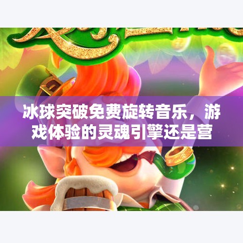 冰球突破免费旋转音乐，游戏体验的灵魂引擎还是营销噱头？冰球突破免费旋转音乐