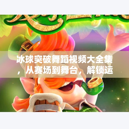 冰球突破舞蹈视频大全集，从赛场到舞台，解锁运动与艺术的完美融合！冰球突破舞蹈视频大全集