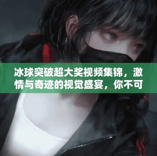 冰球突破超大奖视频集锦，激情与奇迹的视觉盛宴，你不可错过的热血瞬间！冰球突破超大奖视频集锦