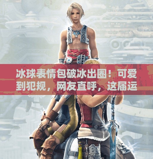 冰球表情包破冰出圈！可爱到犯规，网友直呼，这届运动员太会了！突破冰球表情包图片可爱