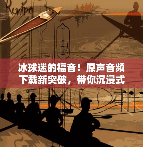 冰球迷的福音！原声音频下载新突破，带你沉浸式感受赛场心跳！突破冰球原声音频下载