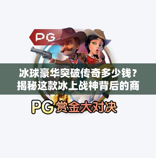 冰球豪华突破传奇多少钱?揭秘这款冰上战神背后的商业密码!冰球豪华突破传奇多少钱 冰球豪华突破传奇多少钱?揭秘这款冰上战神背后的商业密码!冰球豪华突破传奇多少钱